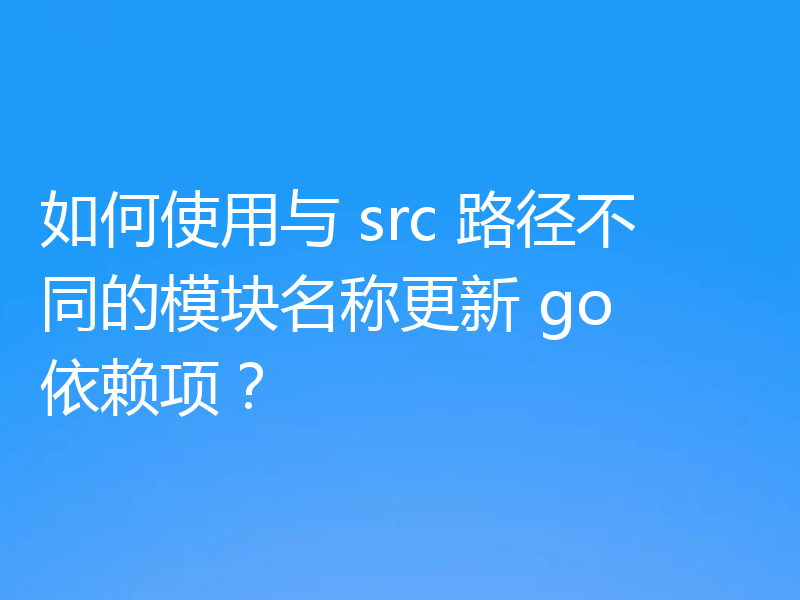 如何使用与 src 路径不同的模块名称更新 go 依赖项?