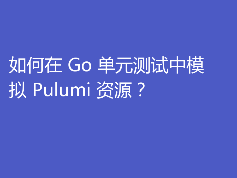 如何在 Go 单元测试中模拟 Pulumi 资源?