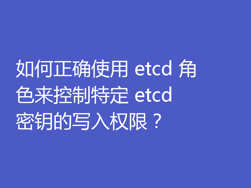 如何正确使用 etcd 角色来控制特定 etcd 密钥的写入权限?