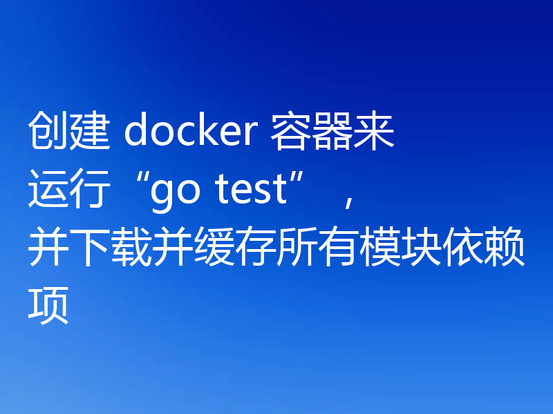 创建 docker 容器来运行“go test”,并下载并缓存所有模块依赖项