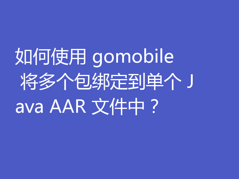 如何使用 gomobile 将多个包绑定到单个 Java AAR 文件中?