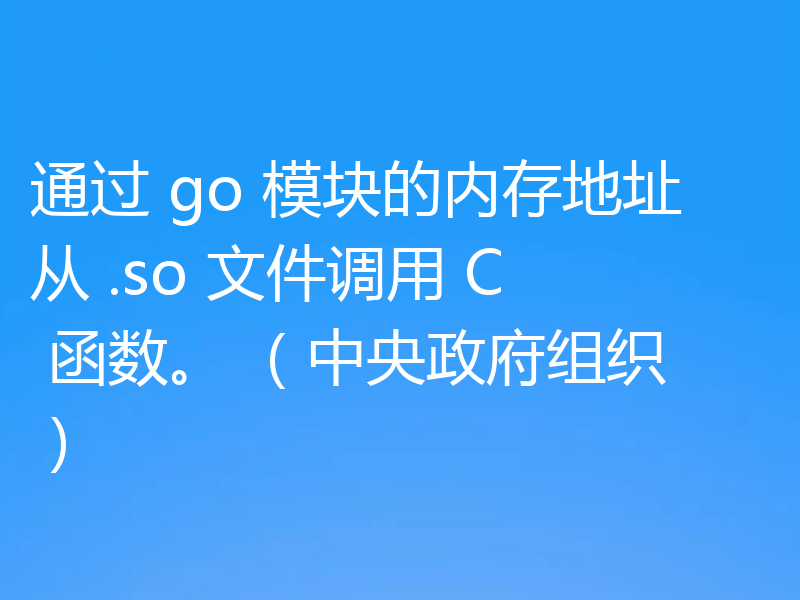通过 go 模块的内存地址从 .so 文件调用 C 函数。 (中央政府组织)