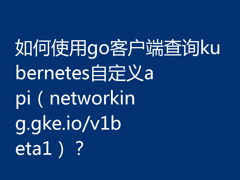 如何使用go客户端查询kubernetes自定义api(networking.gke.io/v1beta1)?