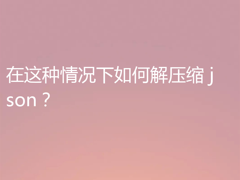 在这种情况下如何解压缩 json?