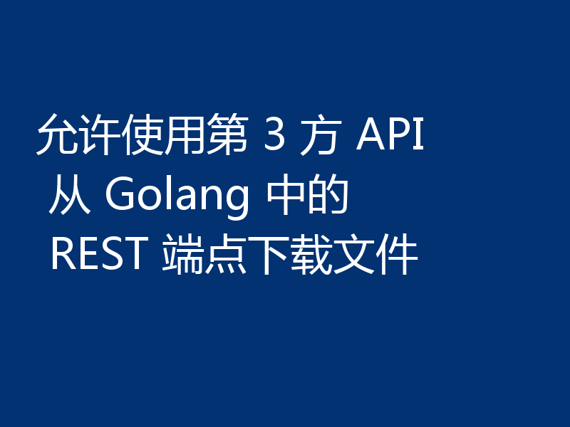 允许使用第 3 方 API 从 Golang 中的 REST 端点下载文件