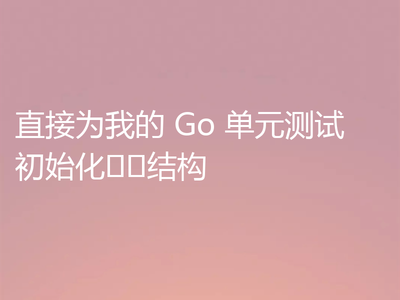 直接为我的 Go 单元测试初始化结构