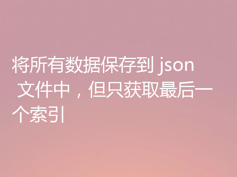将所有数据保存到 json 文件中,但只获取最后一个索引