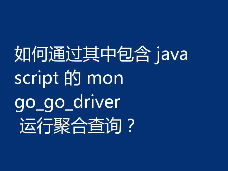 如何通过其中包含 javascript 的 mongo_go_driver 运行聚合查询?