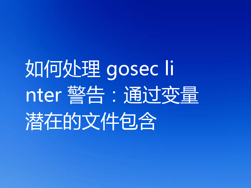 如何处理 gosec linter 警告:通过变量潜在的文件包含