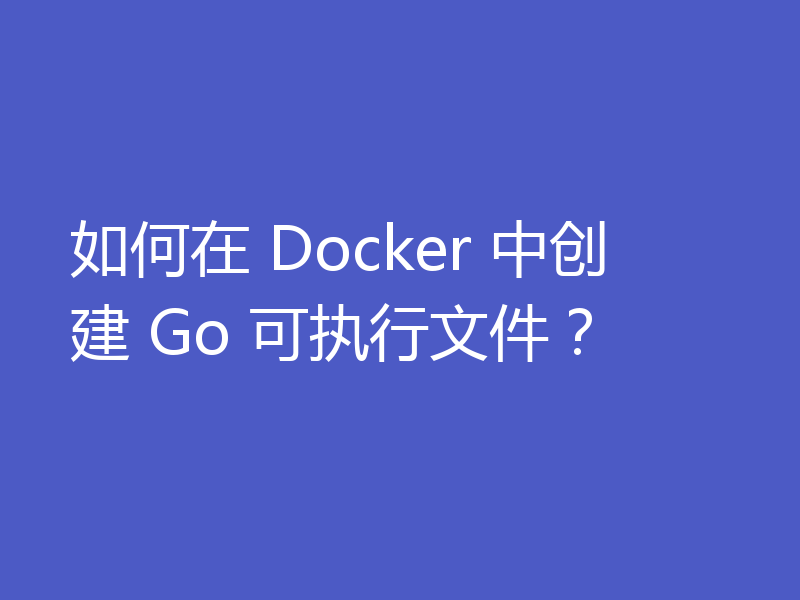 如何在 Docker 中创建 Go 可执行文件?