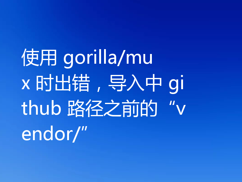 使用 gorilla/mux 时出错,导入中 github 路径之前的“vendor/”