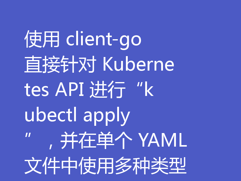 使用 client-go 直接针对 Kubernetes API 进行“kubectl apply”,并在单个 YAML 文件中使用多种类型