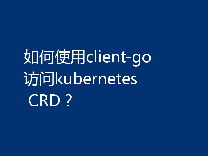 如何使用client-go访问kubernetes CRD?