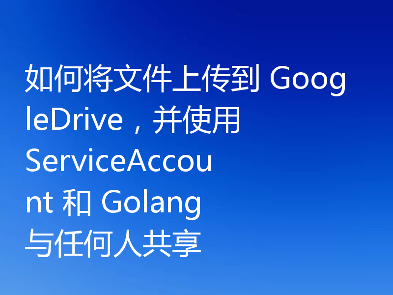 如何将文件上传到 GoogleDrive,并使用 ServiceAccount 和 Golang 与任何人共享