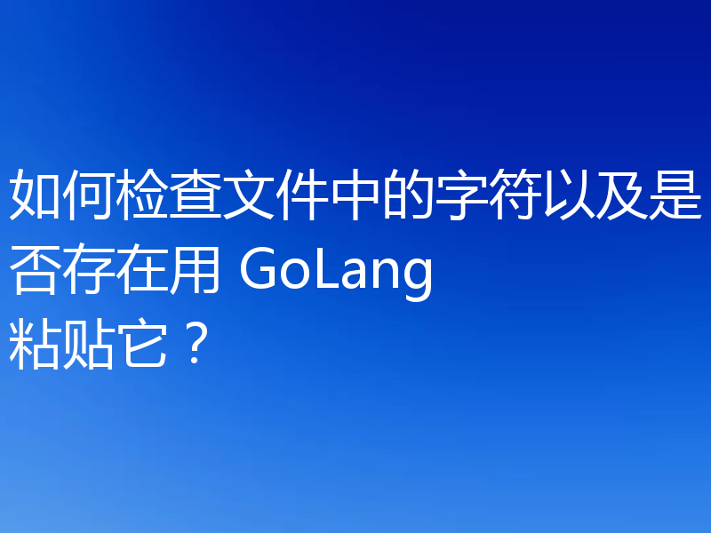 如何检查文件中的字符以及是否存在用 GoLang 粘贴它?