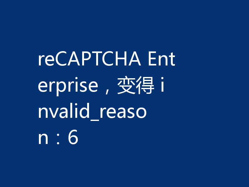 reCAPTCHA Enterprise，变得 invalid_reason：6
