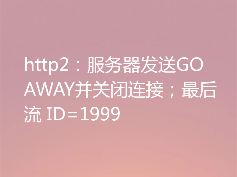 http2:服务器发送GOAWAY并关闭连接;最后流 ID=1999