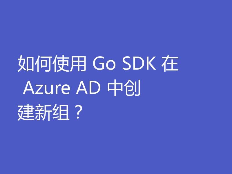 如何使用 Go SDK 在 Azure AD 中创建新组?