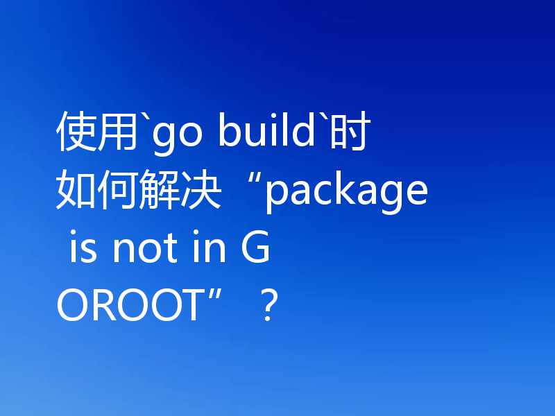 使用`go build`时如何解决“package is not in GOROOT”?