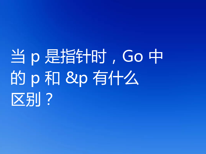 当 p 是指针时,Go 中的 p 和 &p 有什么区别?