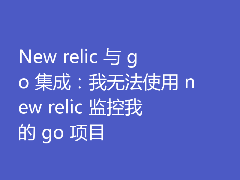 New relic 与 go 集成:我无法使用 new relic 监控我的 go 项目