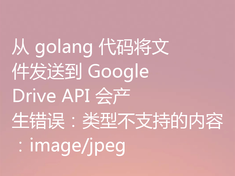 从 golang 代码将文件发送到 Google Drive API 会产生错误:类型不支持的内容:image/jpeg