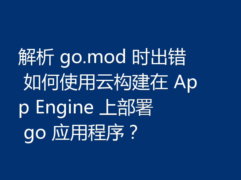 解析 go.mod 时出错 如何使用云构建在 App Engine 上部署 go 应用程序?