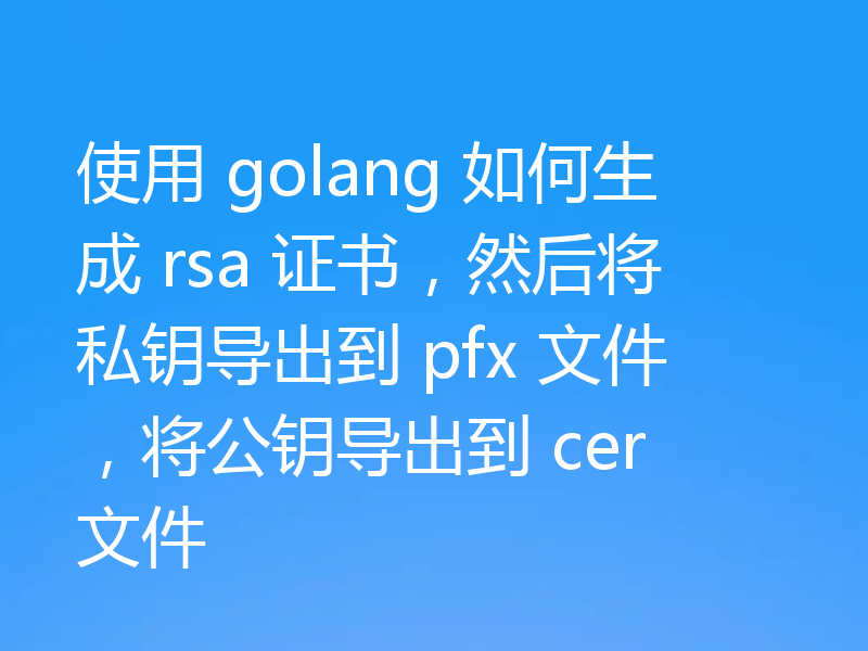 使用 golang 如何生成 rsa 证书,然后将私钥导出到 pfx 文件,将公钥导出到 cer 文件