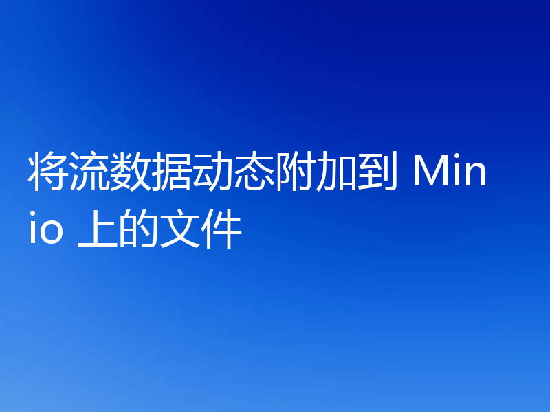 将流数据动态附加到 Minio 上的文件