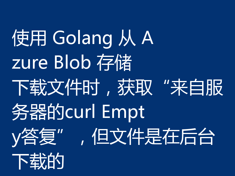 使用 Golang 从 Azure Blob 存储下载文件时,获取“来自服务器的curl Empty答复”,但文件是在后台下载的