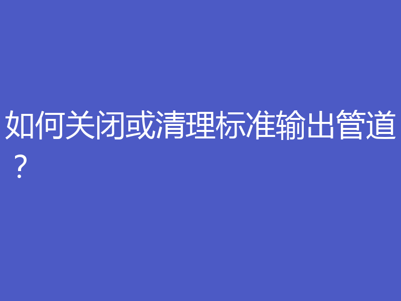 如何关闭或清理标准输出管道?
