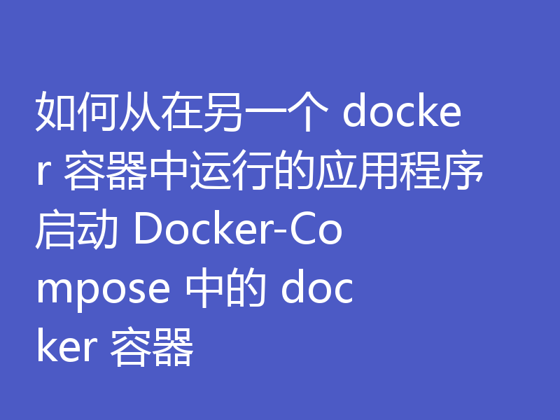 如何从在另一个 docker 容器中运行的应用程序启动 Docker-Compose 中的 docker 容器