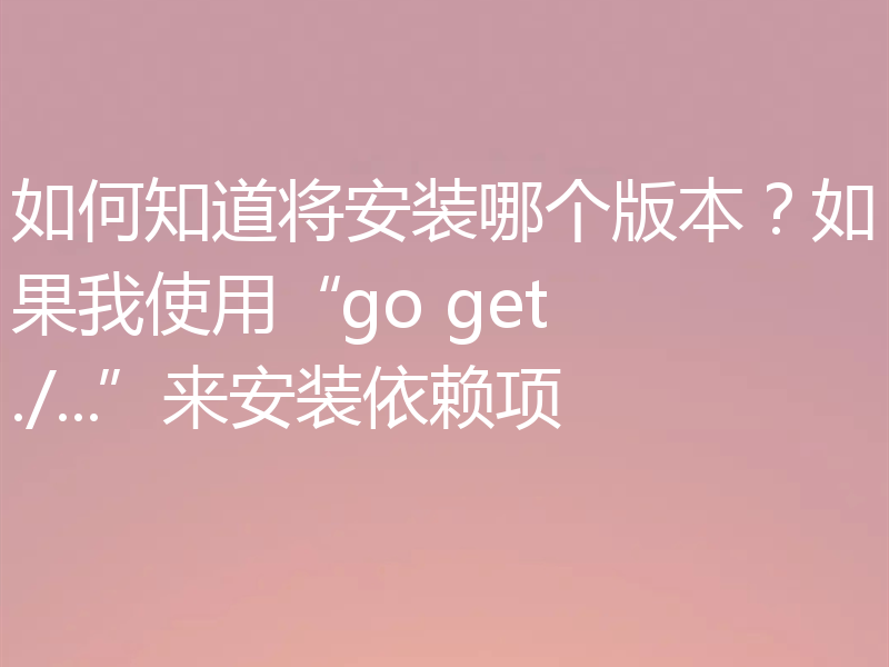 如何知道将安装哪个版本?如果我使用“go get ./...”来安装依赖项