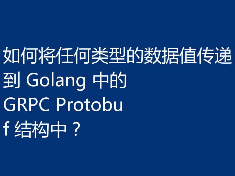 如何将任何类型的数据值传递到 Golang 中的 GRPC Protobuf 结构中?