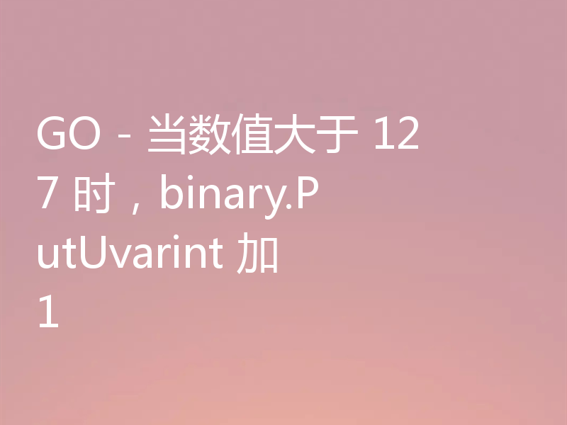 GO - 当数值大于 127 时,binary.PutUvarint 加 1