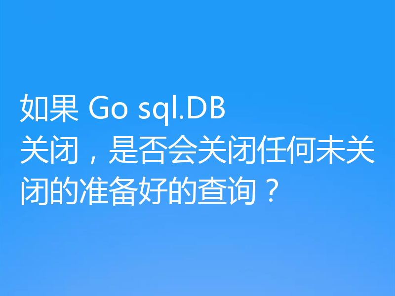 如果 Go sql.DB 关闭,是否会关闭任何未关闭的准备好的查询?