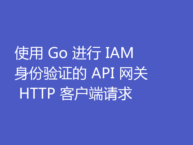 使用 Go 进行 IAM 身份验证的 API 网关 HTTP 客户端请求