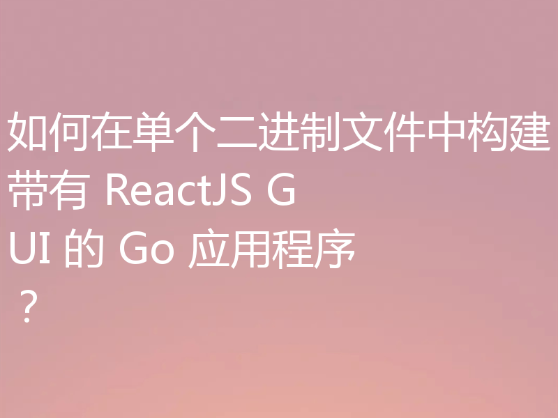 如何在单个二进制文件中构建带有 ReactJS GUI 的 Go 应用程序?