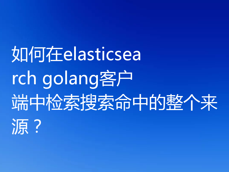 如何在elasticsearch golang客户端中检索搜索命中的整个来源?