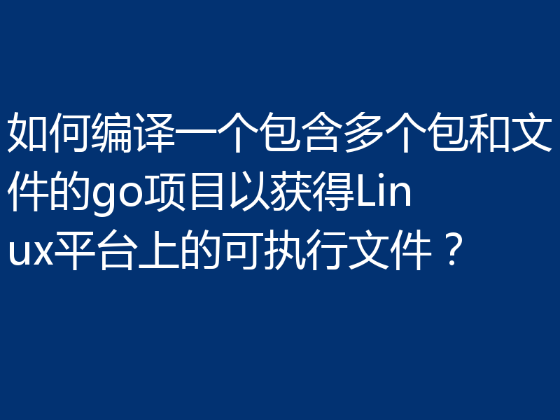 如何编译一个包含多个包和文件的go项目以获得Linux平台上的可执行文件?