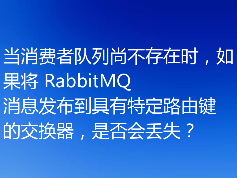 当消费者队列尚不存在时,如果将 RabbitMQ 消息发布到具有特定路由键的交换器,是否会丢失?