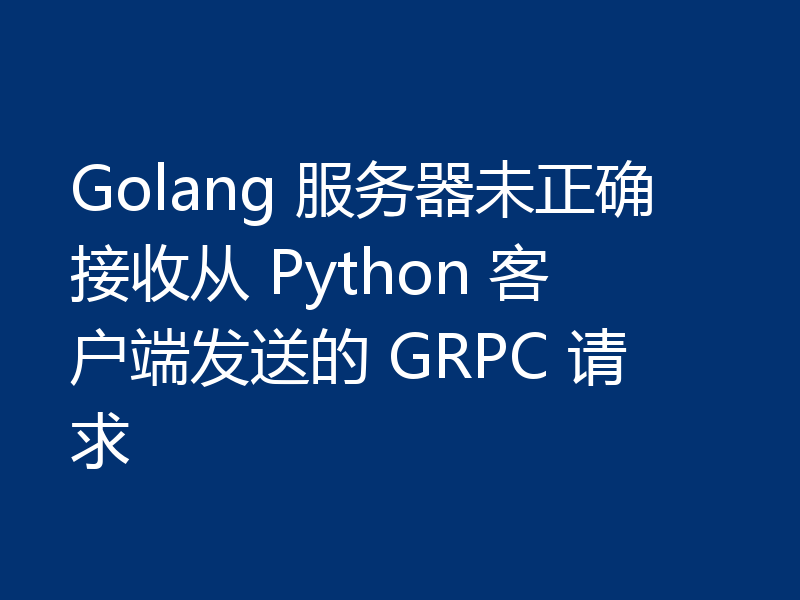Golang 服务器未正确接收从 Python 客户端发送的 GRPC 请求
