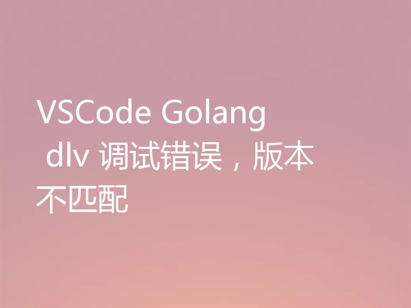 VSCode Golang dlv 调试错误,版本不匹配