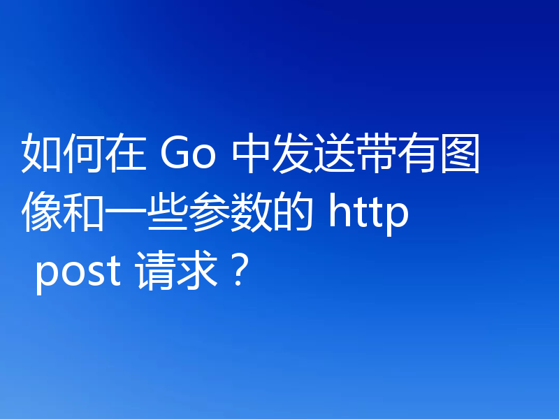 如何在 Go 中发送带有图像和一些参数的 http post 请求?