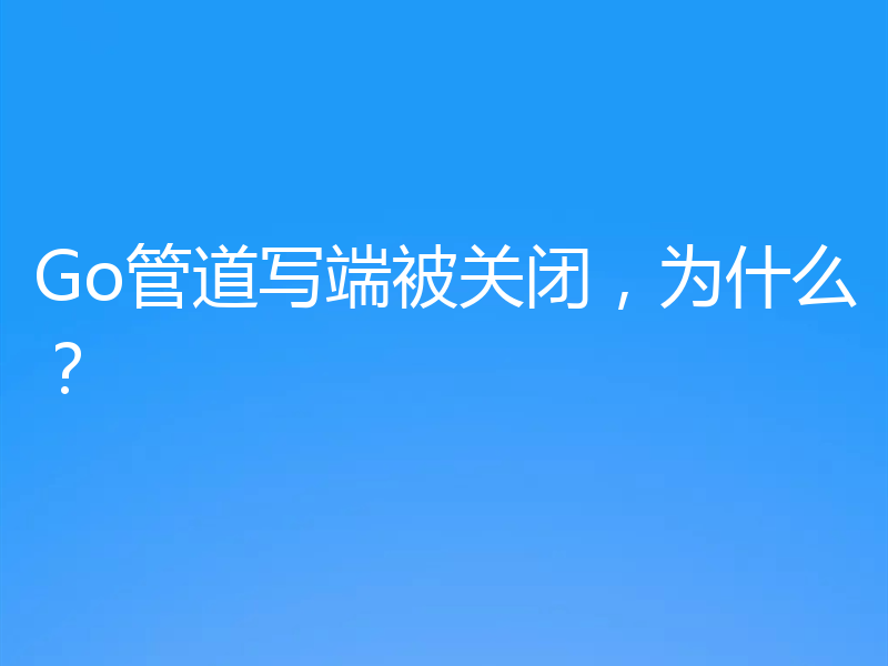 Go管道写端被关闭，为什么？