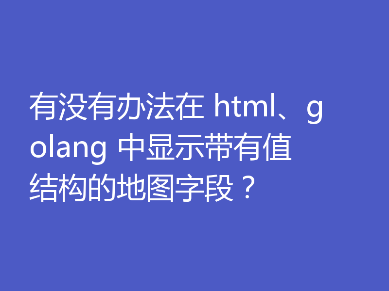 有没有办法在 html、golang 中显示带有值结构的地图字段?