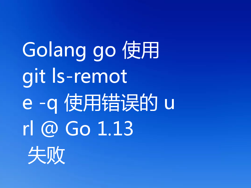 Golang go 使用 git ls-remote -q 使用错误的 url @ Go 1.13 失败