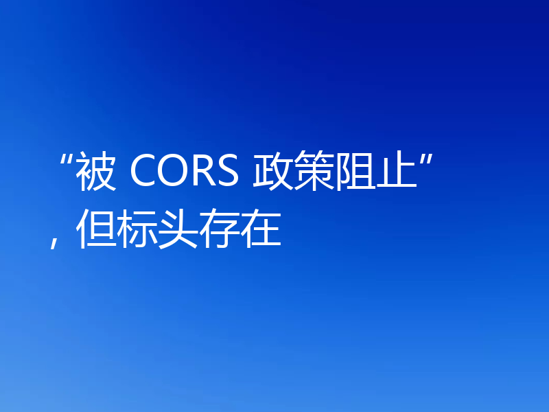 “被 CORS 政策阻止”，但标头存在