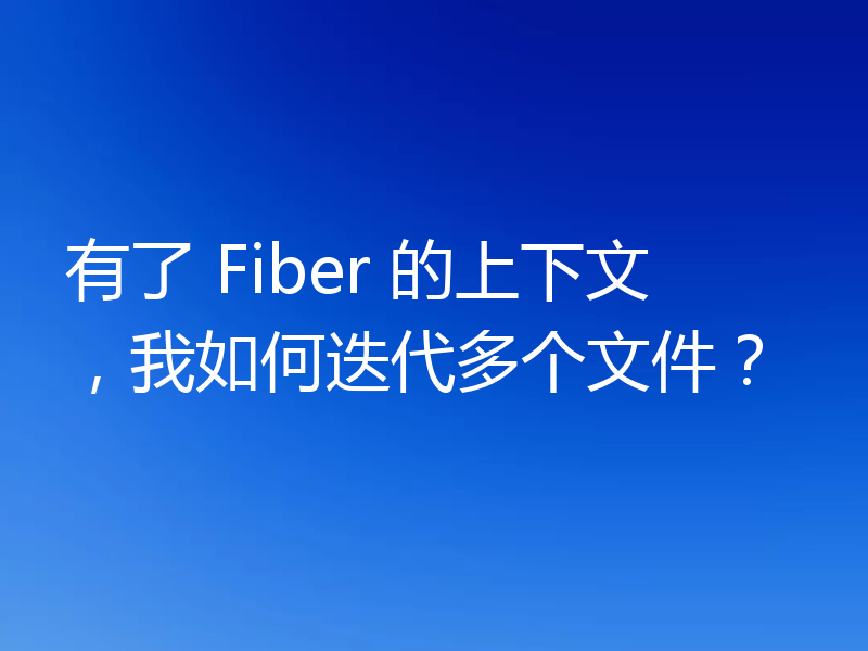 有了 Fiber 的上下文，我如何迭代多个文件？