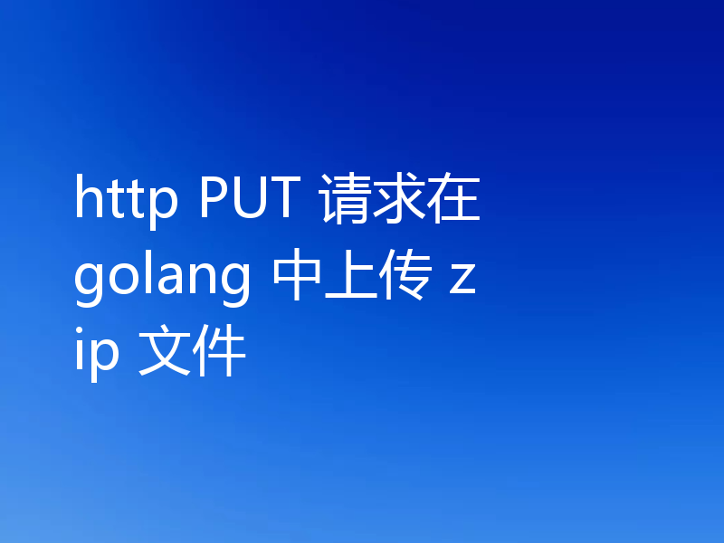 http PUT 请求在 golang 中上传 zip 文件